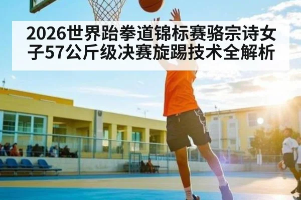 2026世界跆拳道锦标赛骆宗诗女子57公斤级决赛旋踢技术全解析