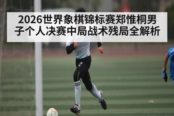 2026世界象棋锦标赛郑惟桐男子个人决赛中局战术残局全解析
