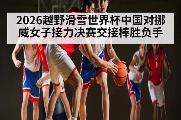 2026越野滑雪世界杯中国对挪威女子接力决赛交接棒胜负手