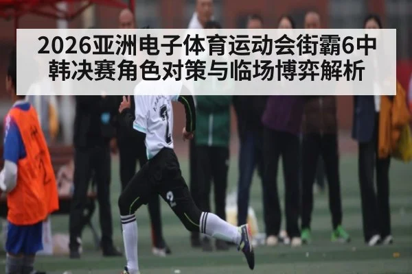 2026亚洲电子体育运动会街霸6中韩决赛角色对策与临场博弈解析