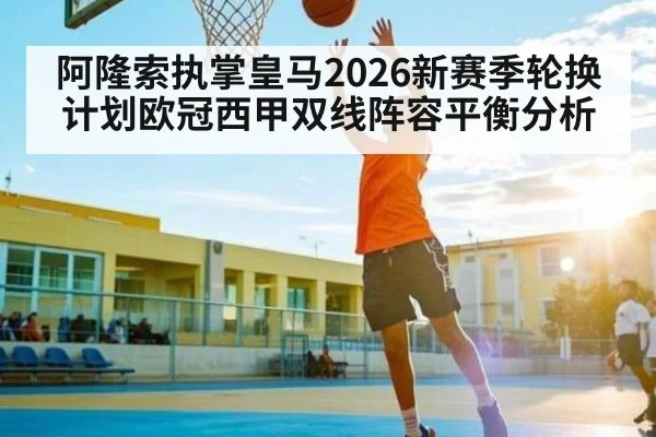 阿隆索执掌皇马2026新赛季轮换计划欧冠西甲双线阵容平衡分析